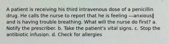 A patient is receiving his third intravenous dose of a penicillin drug. He calls the nurse to report that he is feeling ―anxious‖ and is having trouble breathing. What will the nurse do first? a. Notify the prescriber. b. Take the patient's vital signs. c. Stop the antibiotic infusion. d. Check for allergies