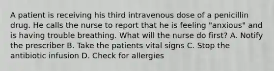 A patient is receiving his third intravenous dose of a penicillin drug. He calls the nurse to report that he is feeling "anxious" and is having trouble breathing. What will the nurse do first? A. Notify the prescriber B. Take the patients vital signs C. Stop the antibiotic infusion D. Check for allergies