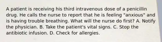 A patient is receiving his third intravenous dose of a penicillin drug. He calls the nurse to report that he is feeling "anxious" and is having trouble breathing. What will the nurse do first? A. Notify the physician. B. Take the patient's vital signs. C. Stop the antibiotic infusion. D. Check for allergies.