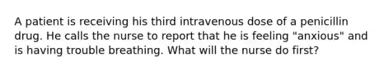 A patient is receiving his third intravenous dose of a penicillin drug. He calls the nurse to report that he is feeling "anxious" and is having trouble breathing. What will the nurse do first?