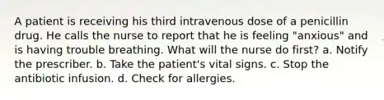 A patient is receiving his third intravenous dose of a penicillin drug. He calls the nurse to report that he is feeling "anxious" and is having trouble breathing. What will the nurse do first? a. Notify the prescriber. b. Take the patient's vital signs. c. Stop the antibiotic infusion. d. Check for allergies.