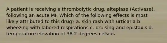 A patient is receiving a thrombolytic drug, alteplase (Activase), following an acute MI. Which of the following effects is most likely attributed to this drug? a. skin rash with urticaria b. wheezing with labored respirations c. bruising and epistaxis d. temperature elevation of 38.2 degrees celsius