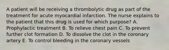 A patient will be receiving a thrombolytic drug as part of the treatment for acute myocardial infarction. The nurse explains to the patient that this drug is used for which purpose? A. Prophylactic treatment B. To relieve chest pain C. To prevent further clot formation D. To dissolve the clot in the coronary artery E. To control bleeding in the coronary vessels