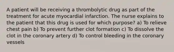 A patient will be receiving a thrombolytic drug as part of the treatment for acute myocardial infarction. The nurse explains to the patient that this drug is used for which purpose? a) To relieve chest pain b) To prevent further clot formation c) To dissolve the clot in the coronary artery d) To control bleeding in the coronary vessels