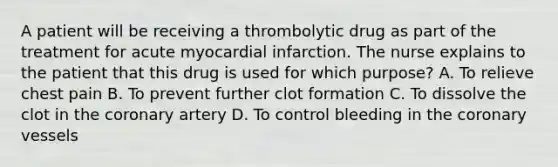 A patient will be receiving a thrombolytic drug as part of the treatment for acute myocardial infarction. The nurse explains to the patient that this drug is used for which purpose? A. To relieve chest pain B. To prevent further clot formation C. To dissolve the clot in the coronary artery D. To control bleeding in the coronary vessels