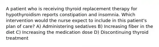 A patient who is receiving thyroid replacement therapy for hypothyroidism reports constipation and insomnia. Which intervention would the nurse expect to include in this patient's plan of care? A) Administering sedatives B) Increasing fiber in the diet C) Increasing the medication dose D) Discontinuing thyroid treatment