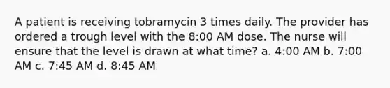 A patient is receiving tobramycin 3 times daily. The provider has ordered a trough level with the 8:00 AM dose. The nurse will ensure that the level is drawn at what time? a. 4:00 AM b. 7:00 AM c. 7:45 AM d. 8:45 AM