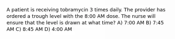 A patient is receiving tobramycin 3 times daily. The provider has ordered a trough level with the 8:00 AM dose. The nurse will ensure that the level is drawn at what time? A) 7:00 AM B) 7:45 AM C) 8:45 AM D) 4:00 AM