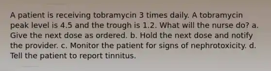 A patient is receiving tobramycin 3 times daily. A tobramycin peak level is 4.5 and the trough is 1.2. What will the nurse do? a. Give the next dose as ordered. b. Hold the next dose and notify the provider. c. Monitor the patient for signs of nephrotoxicity. d. Tell the patient to report tinnitus.