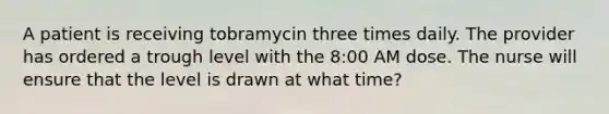 A patient is receiving tobramycin three times daily. The provider has ordered a trough level with the 8:00 AM dose. The nurse will ensure that the level is drawn at what time?