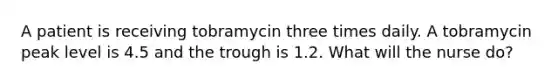 A patient is receiving tobramycin three times daily. A tobramycin peak level is 4.5 and the trough is 1.2. What will the nurse do?