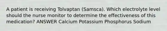 A patient is receiving Tolvaptan (Samsca). Which electrolyte level should the nurse monitor to determine the effectiveness of this medication? ANSWER Calcium Potassium Phosphorus Sodium