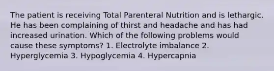 The patient is receiving Total Parenteral Nutrition and is lethargic. He has been complaining of thirst and headache and has had increased urination. Which of the following problems would cause these symptoms? 1. Electrolyte imbalance 2. Hyperglycemia 3. Hypoglycemia 4. Hypercapnia