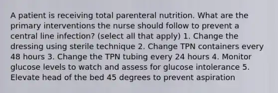 A patient is receiving total parenteral nutrition. What are the primary interventions the nurse should follow to prevent a central line infection? (select all that apply) 1. Change the dressing using sterile technique 2. Change TPN containers every 48 hours 3. Change the TPN tubing every 24 hours 4. Monitor glucose levels to watch and assess for glucose intolerance 5. Elevate head of the bed 45 degrees to prevent aspiration