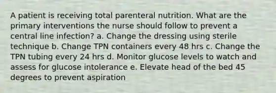 A patient is receiving total parenteral nutrition. What are the primary interventions the nurse should follow to prevent a central line infection? a. Change the dressing using sterile technique b. Change TPN containers every 48 hrs c. Change the TPN tubing every 24 hrs d. Monitor glucose levels to watch and assess for glucose intolerance e. Elevate head of the bed 45 degrees to prevent aspiration