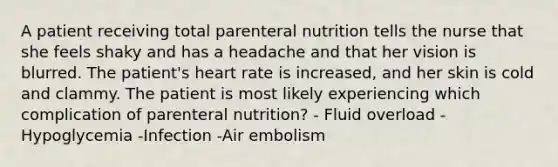 A patient receiving total parenteral nutrition tells the nurse that she feels shaky and has a headache and that her vision is blurred. The patient's heart rate is increased, and her skin is cold and clammy. The patient is most likely experiencing which complication of parenteral nutrition? - Fluid overload -Hypoglycemia -Infection -Air embolism