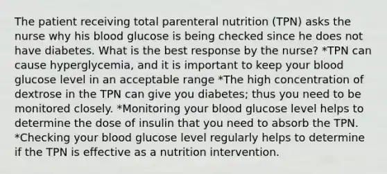 The patient receiving total parenteral nutrition (TPN) asks the nurse why his blood glucose is being checked since he does not have diabetes. What is the best response by the nurse? *TPN can cause hyperglycemia, and it is important to keep your blood glucose level in an acceptable range *The high concentration of dextrose in the TPN can give you diabetes; thus you need to be monitored closely. *Monitoring your blood glucose level helps to determine the dose of insulin that you need to absorb the TPN. *Checking your blood glucose level regularly helps to determine if the TPN is effective as a nutrition intervention.