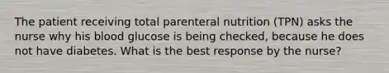 The patient receiving total parenteral nutrition (TPN) asks the nurse why his blood glucose is being checked, because he does not have diabetes. What is the best response by the nurse?