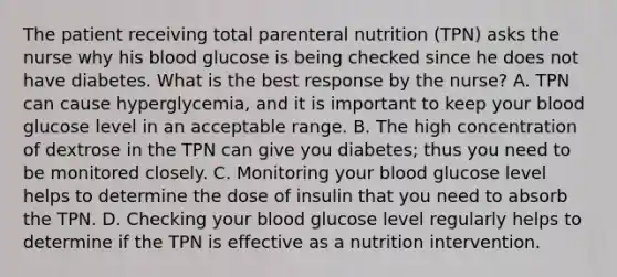 The patient receiving total parenteral nutrition (TPN) asks the nurse why his blood glucose is being checked since he does not have diabetes. What is the best response by the nurse? A. TPN can cause hyperglycemia, and it is important to keep your blood glucose level in an acceptable range. B. The high concentration of dextrose in the TPN can give you diabetes; thus you need to be monitored closely. C. Monitoring your blood glucose level helps to determine the dose of insulin that you need to absorb the TPN. D. Checking your blood glucose level regularly helps to determine if the TPN is effective as a nutrition intervention.