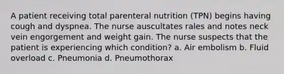 A patient receiving total parenteral nutrition (TPN) begins having cough and dyspnea. The nurse auscultates rales and notes neck vein engorgement and weight gain. The nurse suspects that the patient is experiencing which condition? a. Air embolism b. Fluid overload c. Pneumonia d. Pneumothorax