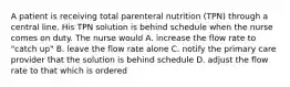 A patient is receiving total parenteral nutrition (TPN) through a central line. His TPN solution is behind schedule when the nurse comes on duty. The nurse would A. increase the flow rate to "catch up" B. leave the flow rate alone C. notify the primary care provider that the solution is behind schedule D. adjust the flow rate to that which is ordered