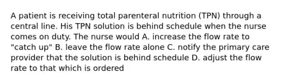 A patient is receiving total parenteral nutrition (TPN) through a central line. His TPN solution is behind schedule when the nurse comes on duty. The nurse would A. increase the flow rate to "catch up" B. leave the flow rate alone C. notify the primary care provider that the solution is behind schedule D. adjust the flow rate to that which is ordered