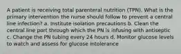 A patient is receiving total parenteral nutrition (TPN). What is the primary intervention the nurse should follow to prevent a central line infection? a. Institute isolation precautions b. Clean the central line port through which the PN is infusing with antiseptic c. Change the PN tubing every 24 hours d. Monitor glucose levels to watch and assess for glucose intolerance