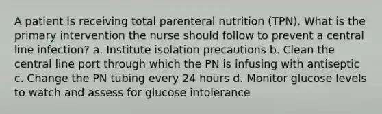 A patient is receiving total parenteral nutrition (TPN). What is the primary intervention the nurse should follow to prevent a central line infection? a. Institute isolation precautions b. Clean the central line port through which the PN is infusing with antiseptic c. Change the PN tubing every 24 hours d. Monitor glucose levels to watch and assess for glucose intolerance