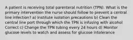 A patient is receiving total parenteral nutrition (TPN). What is the primary intervention the nurse should follow to prevent a central line infection? a) Institute isolation precautions b) Clean the central line port through which the TPN is infusing with alcohol Correct c) Change the TPN tubing every 24 hours d) Monitor glucose levels to watch and assess for glucose intolerance