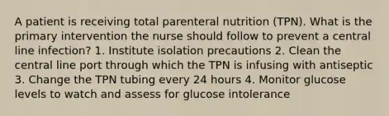 A patient is receiving total parenteral nutrition (TPN). What is the primary intervention the nurse should follow to prevent a central line infection? 1. Institute isolation precautions 2. Clean the central line port through which the TPN is infusing with antiseptic 3. Change the TPN tubing every 24 hours 4. Monitor glucose levels to watch and assess for glucose intolerance