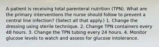 A patient is receiving total parenteral nutrition (TPN). What are the primary interventions the nurse should follow to prevent a central line infection? (Select all that apply.) 1. Change the dressing using sterile technique. 2. Change TPN containers every 48 hours. 3. Change the TPN tubing every 24 hours. 4. Monitor glucose levels to watch and assess for glucose intolerance.