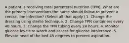 A patient is receiving total parenteral nutrition (TPN). What are the primary interventions the nurse should follow to prevent a central line infection? (Select all that apply.) 1. Change the dressing using sterile technique. 2. Change TPN containers every 48 hours. 3. Change the TPN tubing every 24 hours. 4. Monitor glucose levels to watch and assess for glucose intolerance. 5. Elevate head of the bed 45 degrees to prevent aspiration.