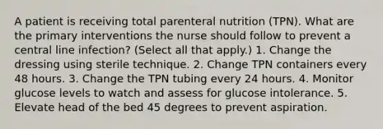 A patient is receiving total parenteral nutrition (TPN). What are the primary interventions the nurse should follow to prevent a central line infection? (Select all that apply.) 1. Change the dressing using sterile technique. 2. Change TPN containers every 48 hours. 3. Change the TPN tubing every 24 hours. 4. Monitor glucose levels to watch and assess for glucose intolerance. 5. Elevate head of the bed 45 degrees to prevent aspiration.