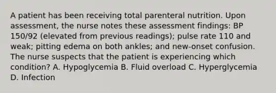 A patient has been receiving total parenteral nutrition. Upon assessment, the nurse notes these assessment findings: BP 150/92 (elevated from previous readings); pulse rate 110 and weak; pitting edema on both ankles; and new-onset confusion. The nurse suspects that the patient is experiencing which condition? A. Hypoglycemia B. Fluid overload C. Hyperglycemia D. Infection