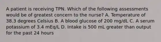 A patient is receiving TPN. Which of the following assessments would be of greatest concern to the nurse? A. Temperature of 38.3 degrees Celsius B. A blood glucose of 200 mg/dL C. A serum potassium of 3.4 mEq/L D. Intake is 500 mL greater than output for the past 24 hours