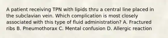 A patient receiving TPN with lipids thru a central line placed in the subclavian vein. Which complication is most closely associated with this type of fluid administration? A. Fractured ribs B. Pneumothorax C. Mental confusion D. Allergic reaction