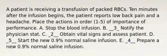 A patient is receiving a transfusion of packed RBCs. Ten minutes after the infusion begins, the patient reports low back pain and a headache. Place the actions in order (1-5) of importance of performance. A. Stop the blood infusion. B. __3_ Notify the physician stat. C. _2__ Obtain vital signs and assess patient. D. _5__ Start the new 0.9% normal saline infusion. E. _4__ Prepare a new 0.9% normal saline infusion.