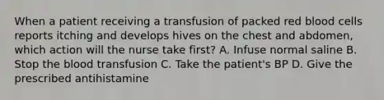 When a patient receiving a transfusion of packed red blood cells reports itching and develops hives on the chest and abdomen, which action will the nurse take first? A. Infuse normal saline B. Stop the blood transfusion C. Take the patient's BP D. Give the prescribed antihistamine