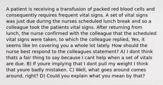 A patient is receiving a transfusion of packed red blood cells and consequently requires frequent vital signs. A set of vital signs was just due during the nurses scheduled lunch break and so a colleague took the patients vital signs. After returning from lunch, the nurse confirmed with the colleague that the scheduled vital signs were taken, to which the colleague replied, Yes, it seems like Im covering you a whole lot lately. How should the nurse best respond to the colleagues statement? A) I dont think thats a fair thing to say because I cant help when a set of vitals are due. B) If youre implying that I dont pull my weight I think that youre badly mistaken. C) Well, what goes around comes around, right? D) Could you explain what you mean by that?