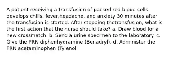 A patient receiving a transfusion of packed red blood cells develops chills, fever,headache, and anxiety 30 minutes after the transfusion is started. After stopping thetransfusion, what is the first action that the nurse should take? a. Draw blood for a new crossmatch. b. Send a urine specimen to the laboratory. c. Give the PRN diphenhydramine (Benadryl). d. Administer the PRN acetaminophen (Tylenol