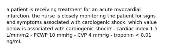 a patient is receiving treatment for an acute myocardial infarction. the nurse is closely monitoring the patient for signs and symptoms associated with cardiogenic shock. which value below is associated with cardiogenic shock? - cardiac index 1.5 L/min/m2 - PCWP 10 mmHg - CVP 4 mmHg - troponin < 0.01 ng/mL