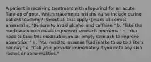 A patient is receiving treatment with allopurinol for an acute flare-up of gout. Which statements will the nurse include during patient teaching? (Select all that apply) [mark all correct answers] a. "Be sure to avoid alcohol and caffeine." b. "Take the medication with meals to prevent stomach problems." c. "You need to take this medication on an empty stomach to improve absorption." d. "You need to increase fluid intake to up to 3 liters per day." e. "Call your provider immediately if you note any skin rashes or abnormalities."