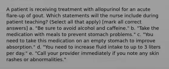 A patient is receiving treatment with allopurinol for an acute flare-up of gout. Which statements will the nurse include during patient teaching? (Select all that apply) [mark all correct answers] a. "Be sure to avoid alcohol and caffeine." b. "Take the medication with meals to prevent stomach problems." c. "You need to take this medication on an empty stomach to improve absorption." d. "You need to increase fluid intake to up to 3 liters per day." e. "Call your provider immediately if you note any skin rashes or abnormalities."