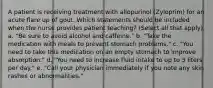 A patient is receiving treatment with allopurinol (Zyloprim) for an acute flare up of gout. Which statements should be included when the nurse provides patient teaching? (Select all that apply). a. "Be sure to avoid alcohol and caffeine." b. "Take the medication with meals to prevent stomach problems." c. "You need to take this medication on an empty stomach to improve absorption." d. "You need to increase fluid intake to up to 3 liters per day." e. "Call your physician immediately if you note any skin rashes or abnormalities."