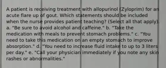 A patient is receiving treatment with allopurinol (Zyloprim) for an acute flare up of gout. Which statements should be included when the nurse provides patient teaching? (Select all that apply). a. "Be sure to avoid alcohol and caffeine." b. "Take the medication with meals to prevent stomach problems." c. "You need to take this medication on an empty stomach to improve absorption." d. "You need to increase fluid intake to up to 3 liters per day." e. "Call your physician immediately if you note any skin rashes or abnormalities."