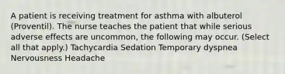 A patient is receiving treatment for asthma with albuterol (Proventil). The nurse teaches the patient that while serious adverse effects are uncommon, the following may occur. (Select all that apply.) Tachycardia Sedation Temporary dyspnea Nervousness Headache