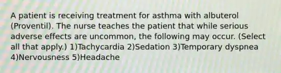 A patient is receiving treatment for asthma with albuterol (Proventil). The nurse teaches the patient that while serious adverse effects are uncommon, the following may occur. (Select all that apply.) 1)Tachycardia 2)Sedation 3)Temporary dyspnea 4)Nervousness 5)Headache