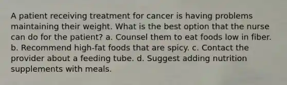 A patient receiving treatment for cancer is having problems maintaining their weight. What is the best option that the nurse can do for the patient? a. Counsel them to eat foods low in fiber. b. Recommend high-fat foods that are spicy. c. Contact the provider about a feeding tube. d. Suggest adding nutrition supplements with meals.