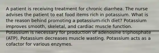 A patient is receiving treatment for chronic diarrhea. The nurse advises the patient to eat food items rich in potassium. What is the reason behind promoting a potassium-rich diet? Potassium improves smooth, skeletal, and cardiac muscle function. Potassium is necessary for production of adenosine triphosphate (ATP). Potassium decreases muscle wasting. Potassium acts as a cofactor for various enzymes.