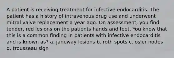 A patient is receiving treatment for infective endocarditis. The patient has a history of intravenous drug use and underwent mitral valve replacement a year ago. On assessment, you find tender, red lesions on the patients hands and feet. You know that this is a common finding in patients with infective endocarditis and is known as? a. janeway lesions b. roth spots c. osler nodes d. trousseau sign